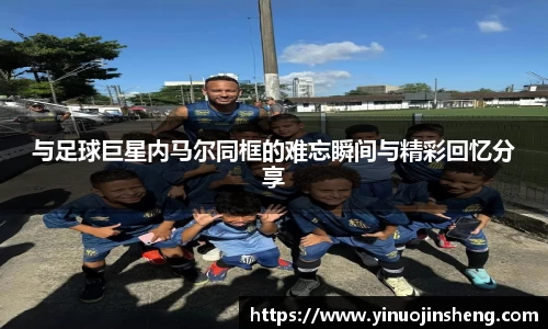 与足球巨星内马尔同框的难忘瞬间与精彩回忆分享